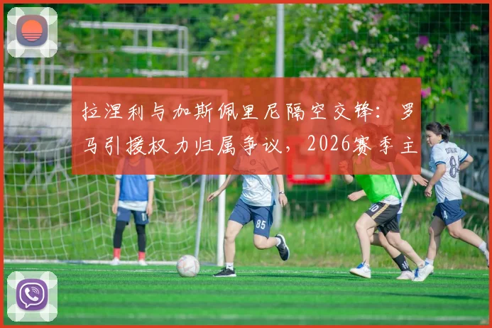 拉涅利与加斯佩里尼隔空交锋:罗马引援权力归属争议,2026赛季主帅之争再起波澜
