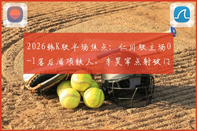 2026韩K联半场焦点:仁川联主场0-1落后浦项铁人,李昊宰点射破门全解析,附历史交锋与球员数据