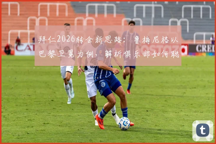 拜仁2026转会新思路：鲁梅尼格以巴黎卫冕为例，解析俱乐部如何聪明花钱实现竞技目标