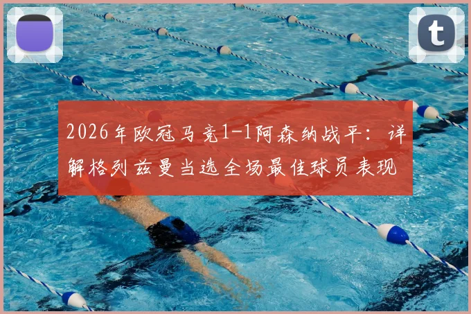 2026年欧冠马竞1-1阿森纳战平:详解格列兹曼当选全场最佳球员表现,附双方战术分析及数据解读