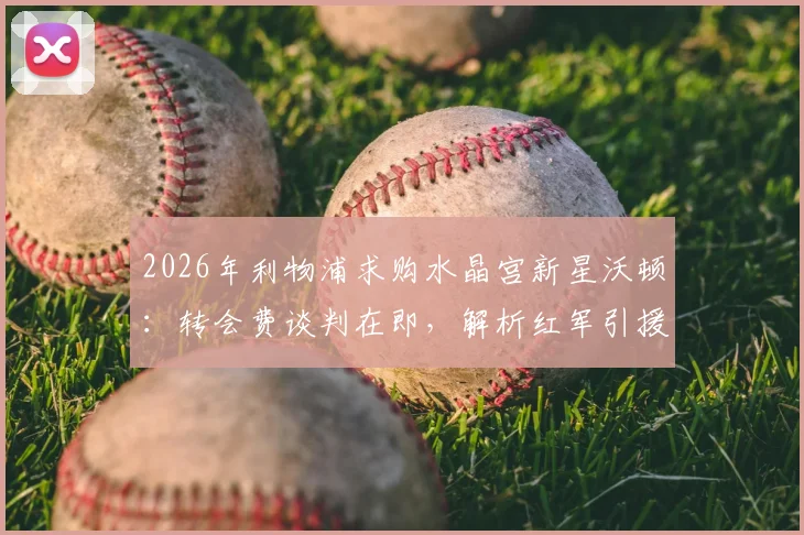 2026年利物浦求购水晶宫新星沃顿：转会费谈判在即，解析红军引援策略与对位影响