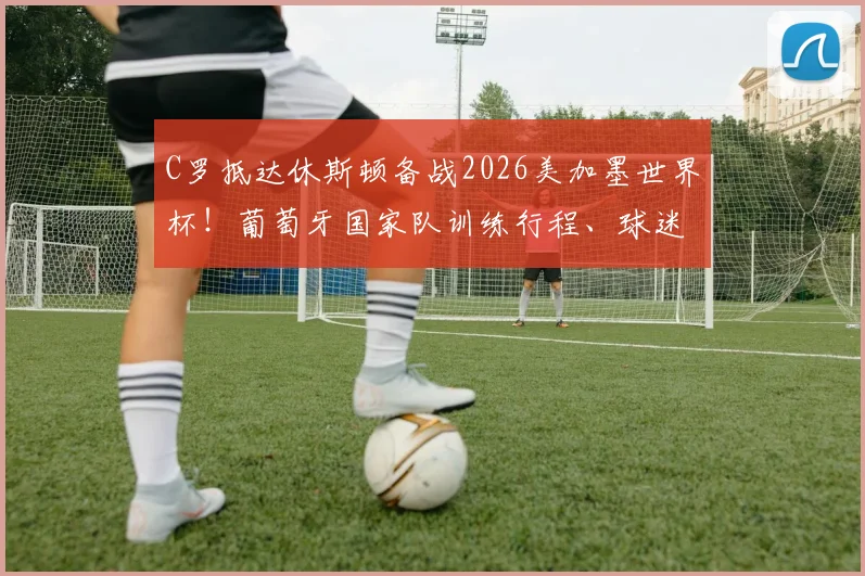 C罗抵达休斯顿备战2026美加墨世界杯!葡萄牙国家队训练行程、球迷观赛及购票全指南