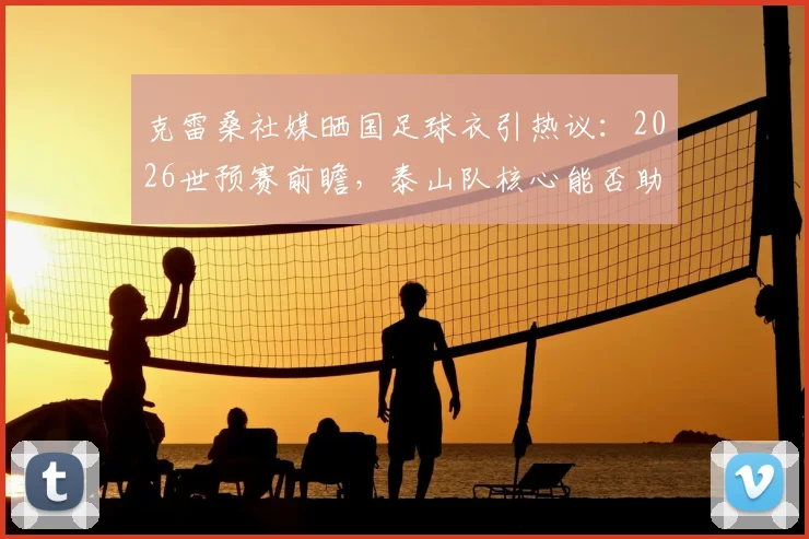 克雷桑社媒晒国足球衣引热议：2026世预赛前瞻，泰山队核心能否助国足闯关？