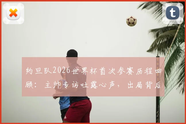 约旦队2026世界杯首次参赛历程回顾：主帅专访吐露心声，出局背后仍充满自豪感