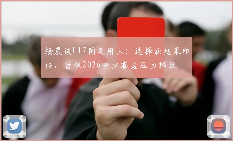 杨晨谈U17国足用人：选择获结果印证，晋级2026世少赛后压力释放