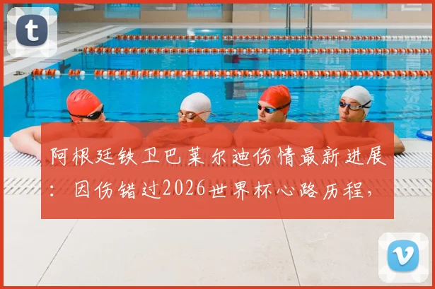 阿根廷铁卫巴莱尔迪伤情最新进展：因伤错过2026世界杯心路历程，队友暖心祝福视频全记录与未来展望