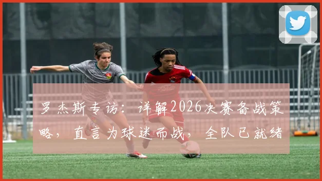 罗杰斯专访:详解2026决赛备战策略,直言为球迷而战,全队已就绪冲击冠军