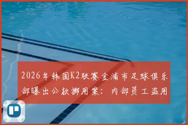 2026年韩国K2联赛金浦市足球俱乐部曝出公款挪用案:内部员工盗用58亿韩元巨资,折合人民币约2633万元