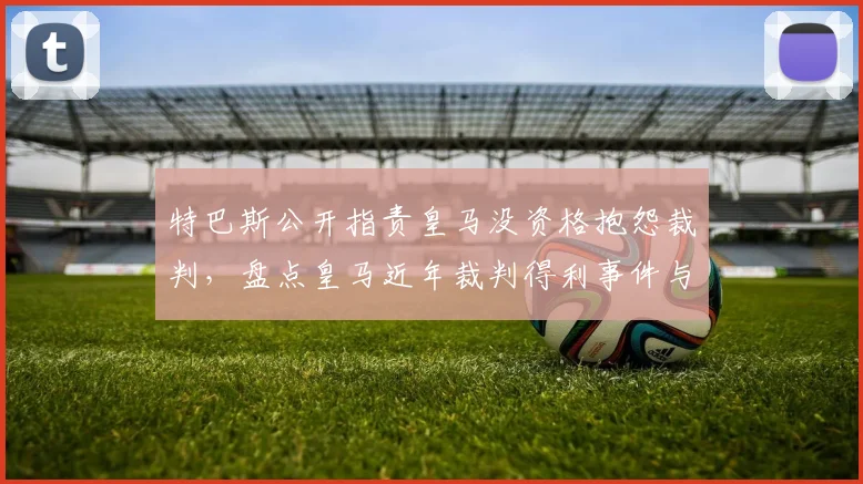 特巴斯公开指责皇马没资格抱怨裁判，盘点皇马近年裁判得利事件与西甲争议判罚历史