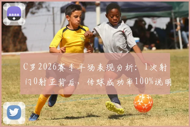 C罗2026赛季半场表现分析:1次射门0射正背后,传球成功率100%说明了什么?解读其场上角色转变
