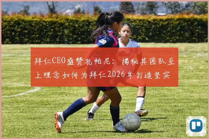 拜仁CEO盛赞孔帕尼:揭秘其团队至上理念如何为拜仁2026年打造坚实基础与独特文化