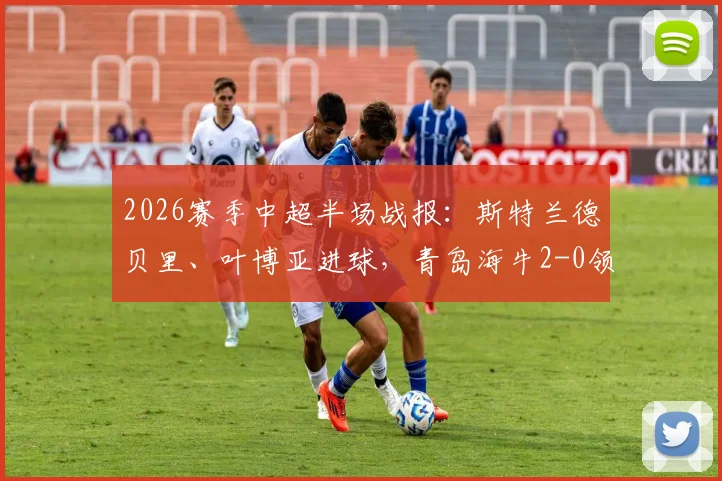 2026赛季中超半场战报：斯特兰德贝里、叶博亚进球，青岛海牛2-0领先广西英博，半场战术解析