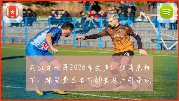 西班牙议员2026年发声：住房危机下，球星费兰名下20套房产引争议，直指国内炒房乱象
