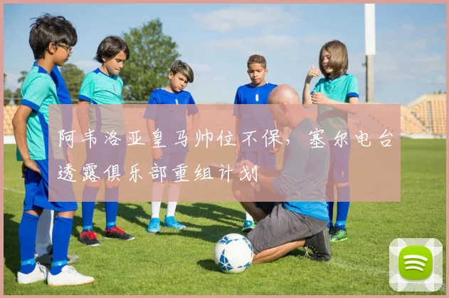 阿韦洛亚皇马帅位不保，塞尔电台透露俱乐部重组计划