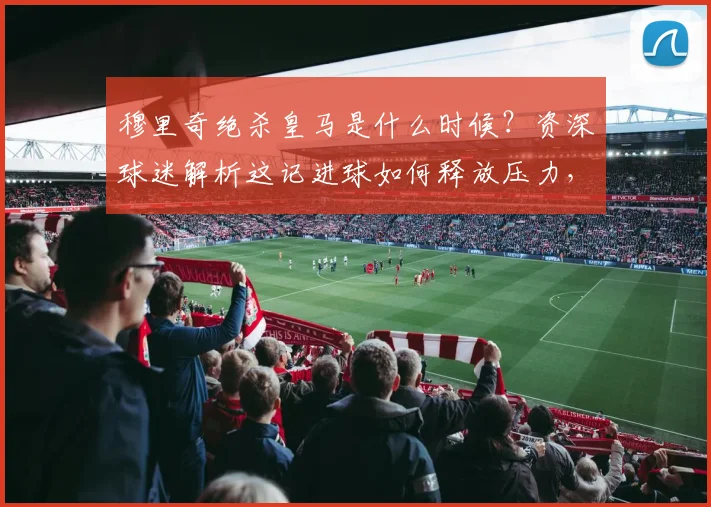 穆里奇绝杀皇马是什么时候?资深球迷解析这记进球如何释放压力,并展望球队2026赛季西甲前景