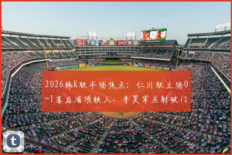 2026韩K联半场焦点：仁川联主场0-1落后浦项铁人，李昊宰点射破门全解析，附历史交锋与球员数据
