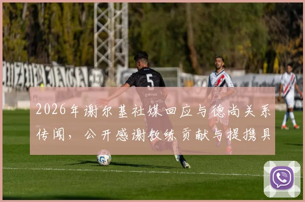 2026年谢尔基社媒回应与德尚关系传闻，公开感谢教练贡献与提携具体内容详解