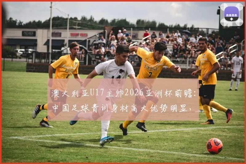 澳大利亚U17主帅2026亚洲杯前瞻：中国足球青训身材高大优势明显，技术能力到底如何？
