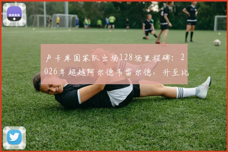 卢卡库国家队出场128场里程碑：2026年超越阿尔德韦雷尔德，升至比利时队史前三，现役球员排名一览
