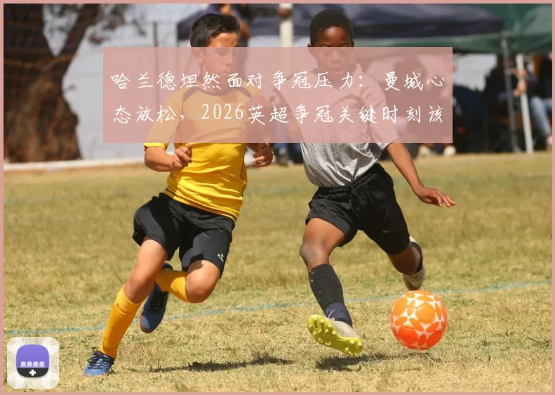 哈兰德坦然面对争冠压力：曼城心态放松，2026英超争冠关键时刻该阿森纳感到紧张？