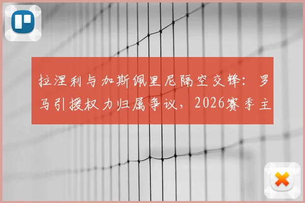 拉涅利与加斯佩里尼隔空交锋：罗马引援权力归属争议，2026赛季主帅之争再起波澜