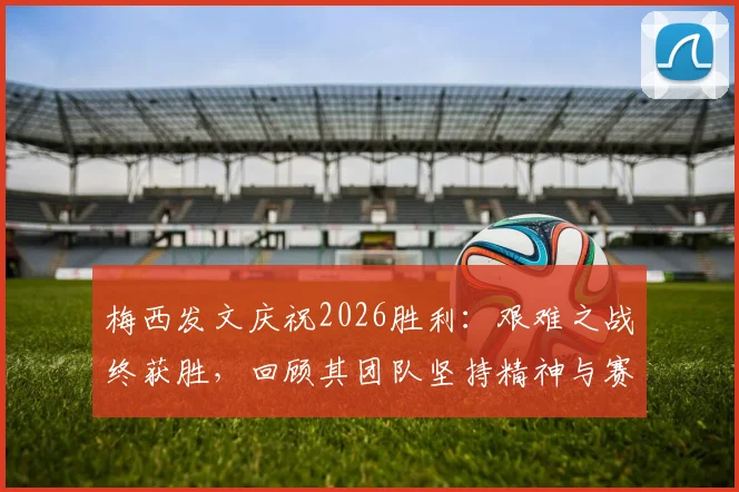 梅西发文庆祝2026胜利：艰难之战终获胜，回顾其团队坚持精神与赛后感言