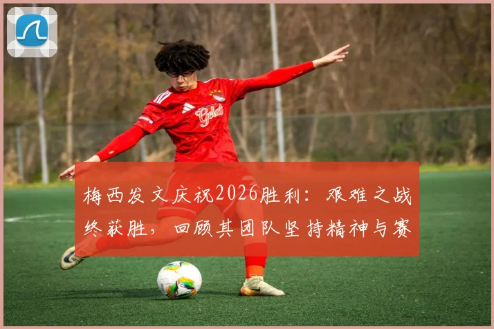 梅西发文庆祝2026胜利：艰难之战终获胜，回顾其团队坚持精神与赛后感言