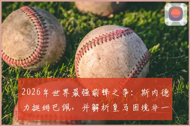 2026年世界最强前锋之争：斯内德力挺姆巴佩，并解析皇马困境非一人之过