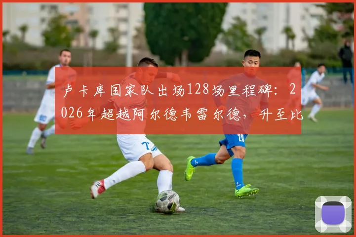 卢卡库国家队出场128场里程碑:2026年超越阿尔德韦雷尔德,升至比利时队史前三,现役球员排名一览