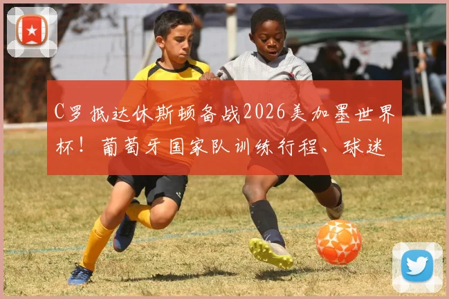 C罗抵达休斯顿备战2026美加墨世界杯！葡萄牙国家队训练行程、球迷观赛及购票全指南
