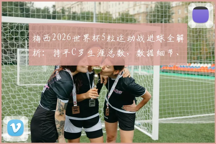 梅西2026世界杯5粒运动战进球全解析：持平C罗生涯总数，数据细节、含金量对比与未来纪录前瞻