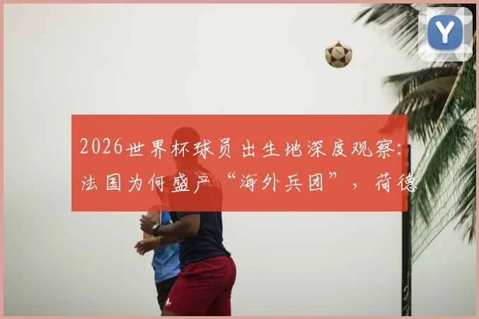 2026世界杯球员出生地深度观察:法国为何盛产“海外兵团”,荷德模式有何不同,对青训的启示有哪些