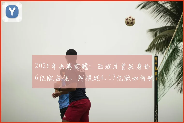 2026年决赛前瞻：西班牙首发身价6亿欧占优，阿根廷4.17亿欧如何破局？深度解析双方阵容实力