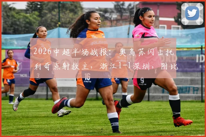 2026中超半场战报:奥乌苏闪击托利奇点射救主,浙江1-1深圳,附比赛集锦关键点回顾