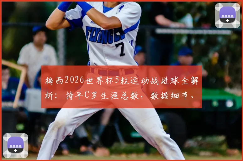 梅西2026世界杯5粒运动战进球全解析:持平C罗生涯总数,数据细节、含金量对比与未来纪录前瞻