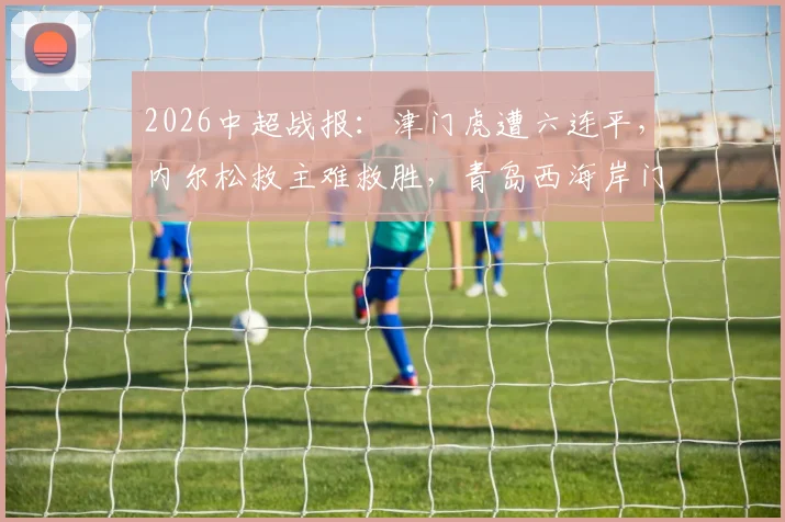 2026中超战报：津门虎遭六连平，内尔松救主难救胜，青岛西海岸门框成主角1-1