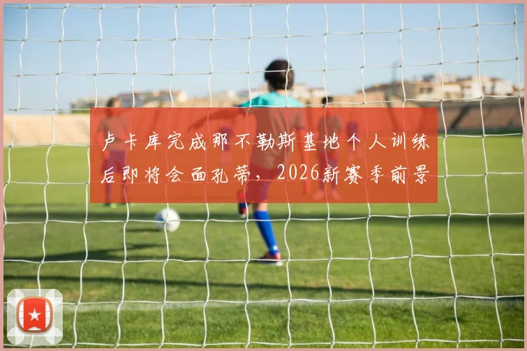 卢卡库完成那不勒斯基地个人训练后即将会面孔蒂,2026新赛季前景分析与转会动态解读