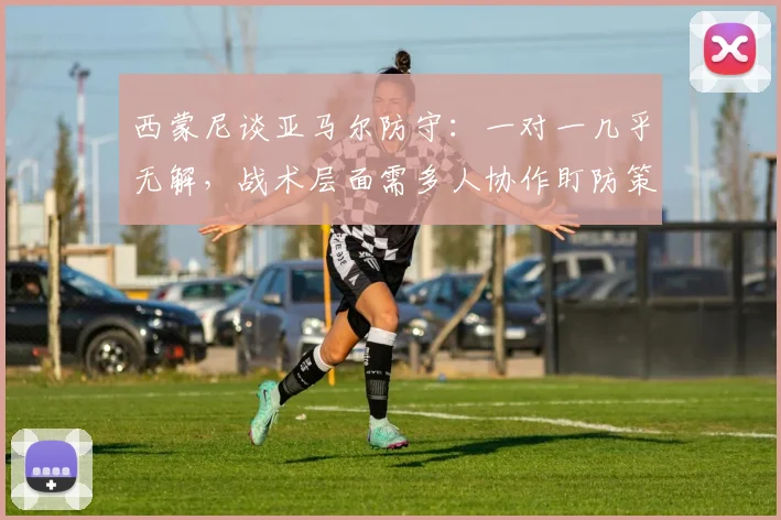 西蒙尼谈亚马尔防守：一对一几乎无解，战术层面需多人协作盯防策略分析