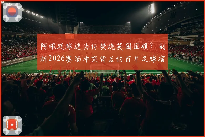 阿根廷球迷为何焚烧英国国旗?剖析2026赛场冲突背后的百年足球宿怨
