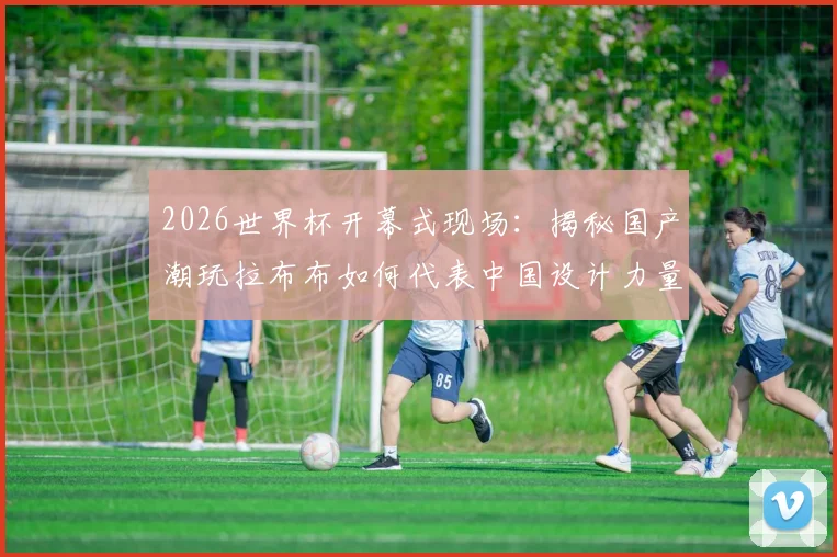 2026世界杯开幕式现场:揭秘国产潮玩拉布布如何代表中国设计力量惊艳全球,完整记录其世界顶流之路