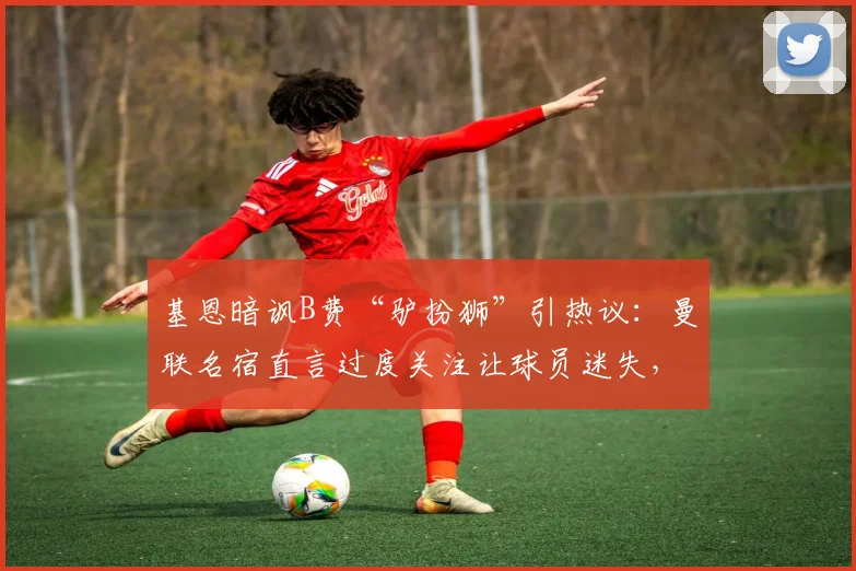 基恩暗讽B费“驴扮狮”引热议：曼联名宿直言过度关注让球员迷失，B费如何回应？