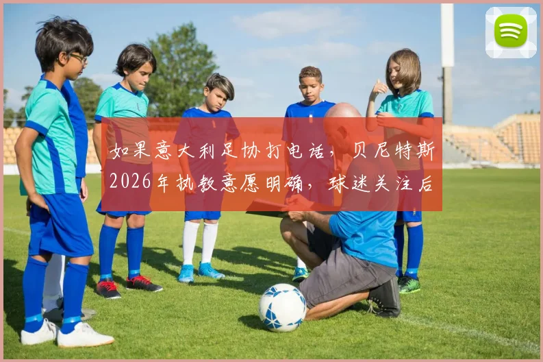 如果意大利足协打电话,贝尼特斯2026年执教意愿明确,球迷关注后续进展