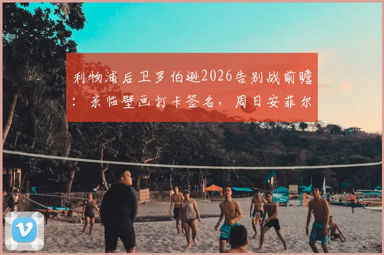 利物浦后卫罗伯逊2026告别战前瞻：亲临壁画打卡签名，周日安菲尔德最后一舞