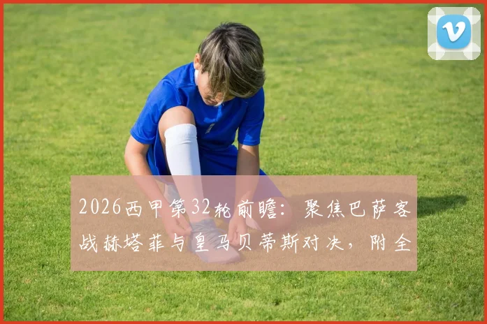 2026西甲第32轮前瞻:聚焦巴萨客战赫塔菲与皇马贝蒂斯对决,附全程观看指引及核心看点