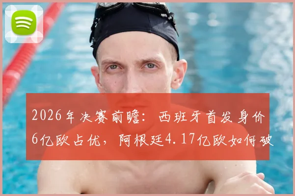 2026年决赛前瞻:西班牙首发身价6亿欧占优,阿根廷4.17亿欧如何破局?深度解析双方阵容实力