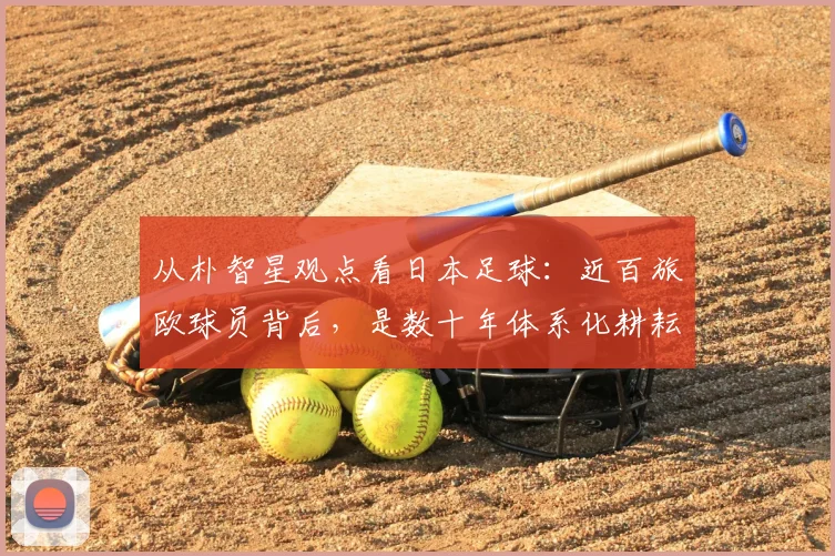 从朴智星观点看日本足球:近百旅欧球员背后,是数十年体系化耕耘,对2026亚洲足球格局的启示