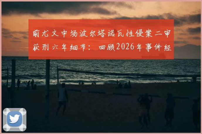前尤文中场波尔塔诺瓦性侵案二审获刑六年细节：回顾2026年事件经过及意大利足坛性犯罪法律探讨