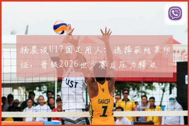 杨晨谈U17国足用人:选择获结果印证,晋级2026世少赛后压力释放