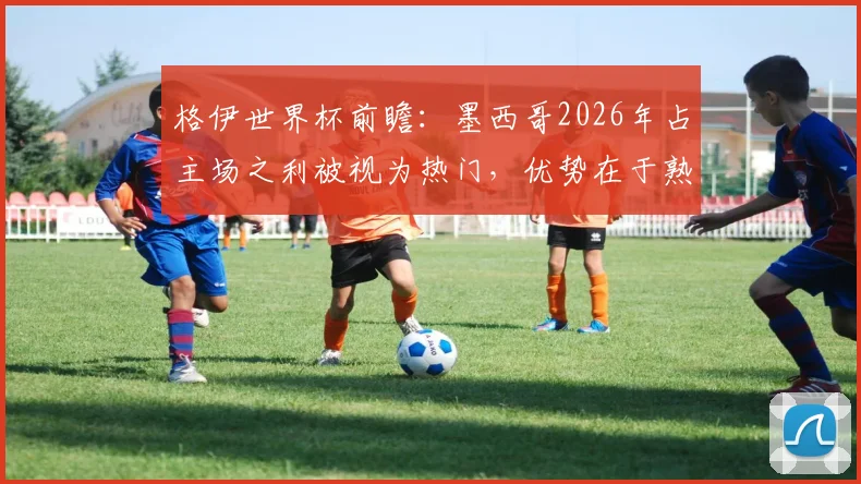 格伊世界杯前瞻：墨西哥2026年占主场之利被视为热门，优势在于熟悉环境