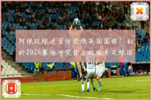 阿根廷球迷为何焚烧英国国旗?剖析2026赛场冲突背后的百年足球宿怨